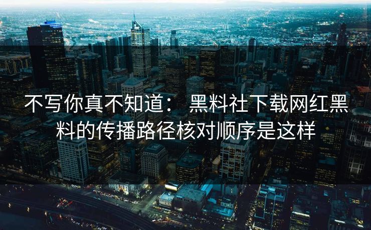不写你真不知道： 黑料社下载网红黑料的传播路径核对顺序是这样