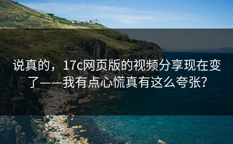 说真的，17c网页版的视频分享现在变了——我有点心慌真有这么夸张？