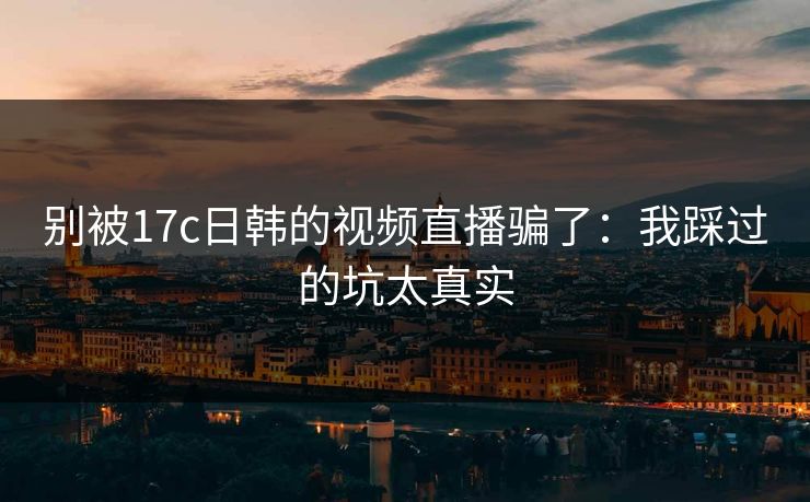 别被17c日韩的视频直播骗了：我踩过的坑太真实
