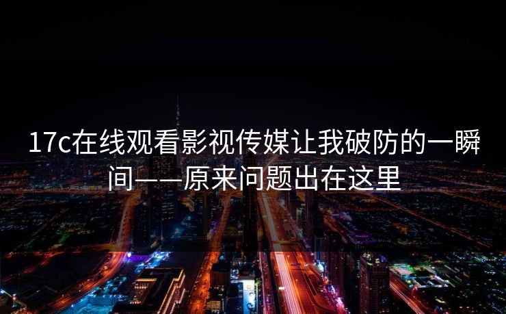 17c在线观看影视传媒让我破防的一瞬间——原来问题出在这里