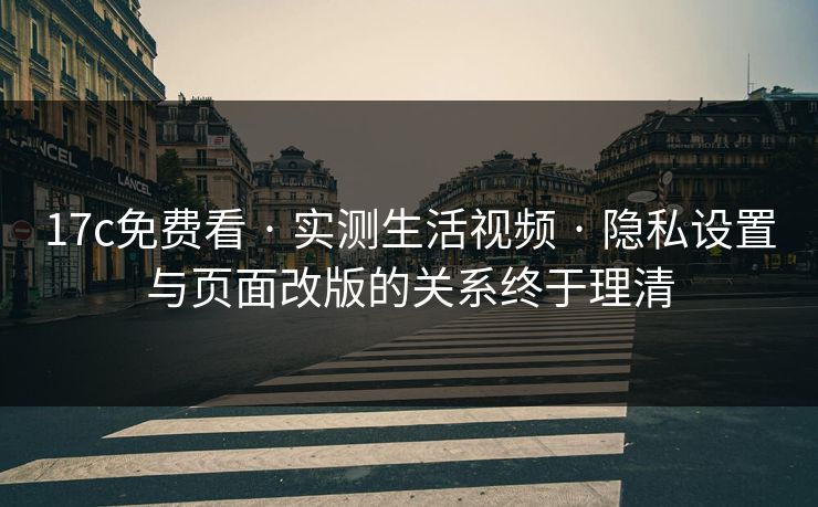 17c免费看 · 实测生活视频 · 隐私设置与页面改版的关系终于理清