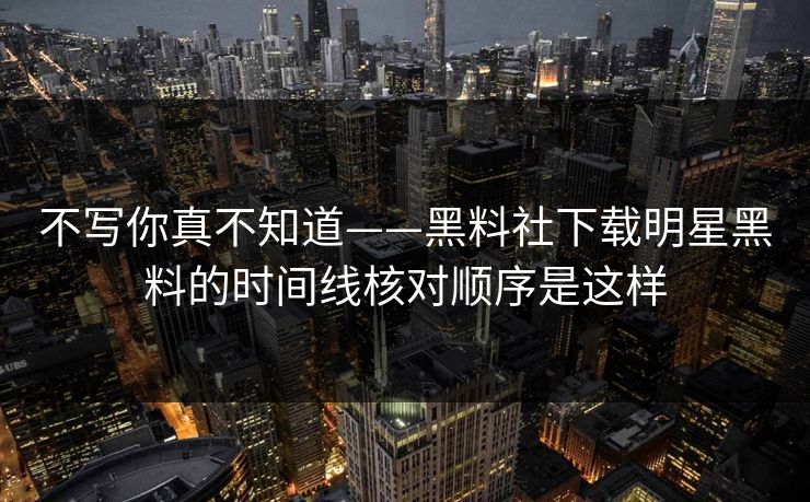 不写你真不知道——黑料社下载明星黑料的时间线核对顺序是这样