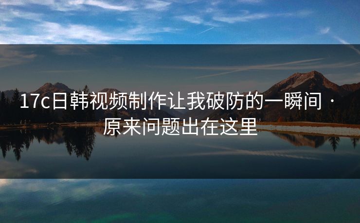 17c日韩视频制作让我破防的一瞬间 · 原来问题出在这里