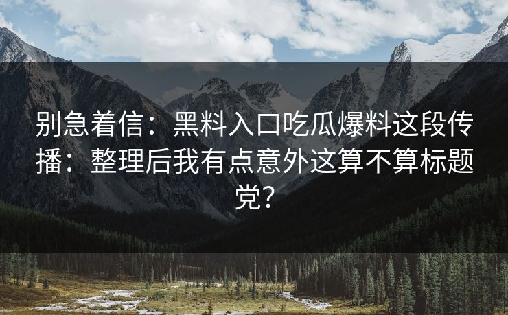 别急着信：黑料入口吃瓜爆料这段传播：整理后我有点意外这算不算标题党？