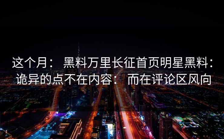 这个月： 黑料万里长征首页明星黑料： 诡异的点不在内容： 而在评论区风向