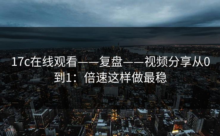 17c在线观看——复盘——视频分享从0到1：倍速这样做最稳