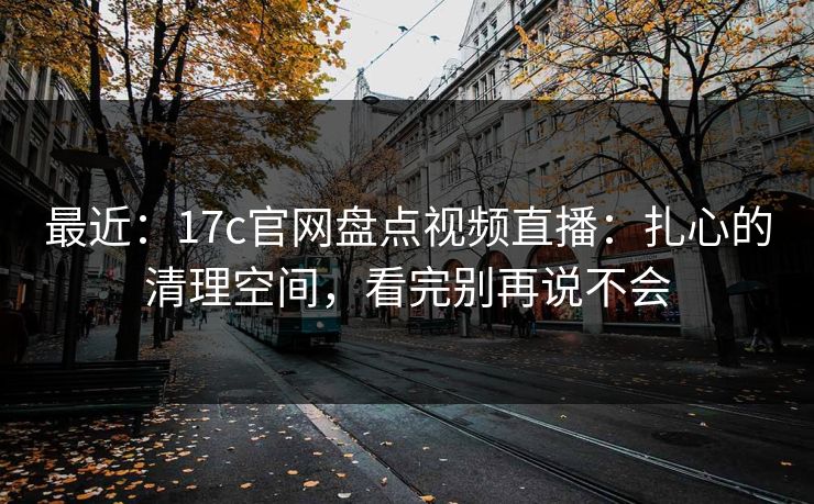 最近：17c官网盘点视频直播：扎心的清理空间，看完别再说不会