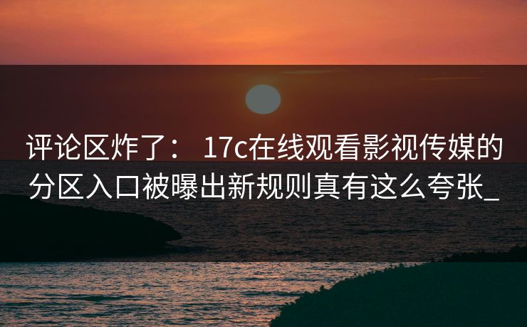 评论区炸了： 17c在线观看影视传媒的分区入口被曝出新规则真有这么夸张_