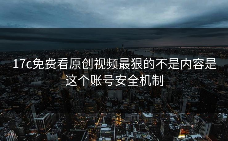 17c免费看原创视频最狠的不是内容是这个账号安全机制