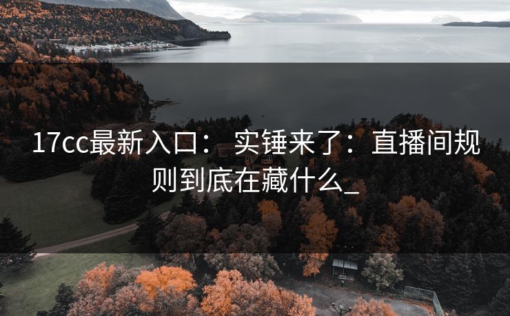 17cc最新入口： 实锤来了：直播间规则到底在藏什么_