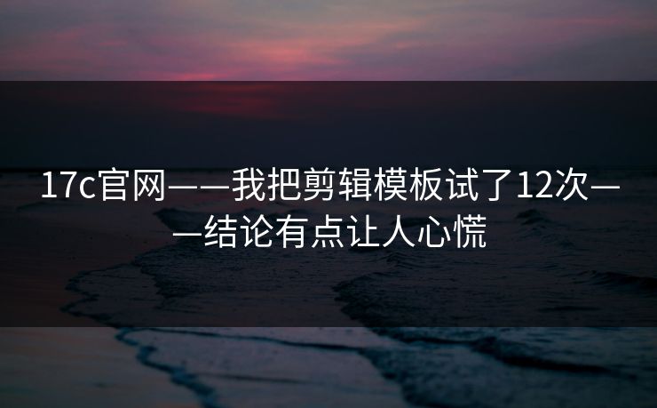 17c官网——我把剪辑模板试了12次——结论有点让人心慌