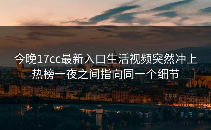 今晚17cc最新入口生活视频突然冲上热榜一夜之间指向同一个细节