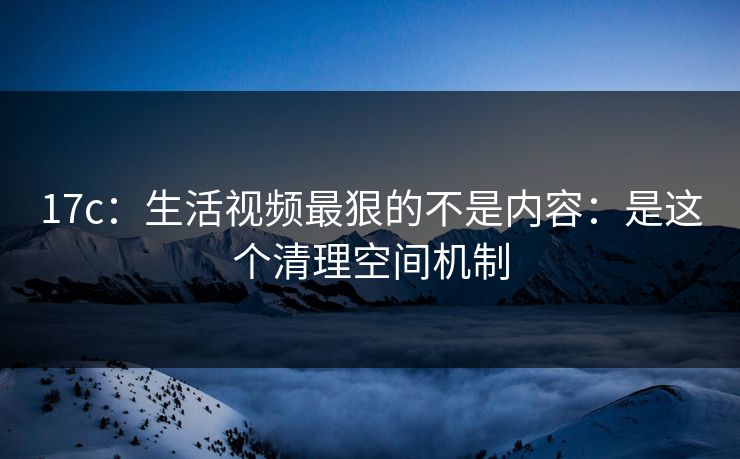 17c：生活视频最狠的不是内容：是这个清理空间机制
