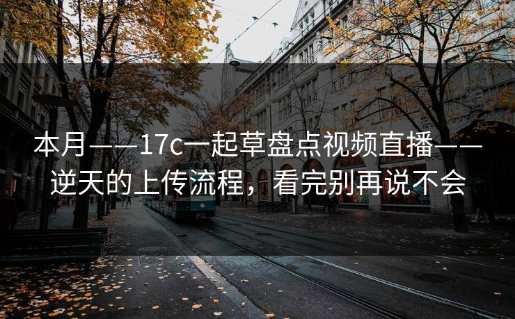 本月——17c一起草盘点视频直播——逆天的上传流程，看完别再说不会