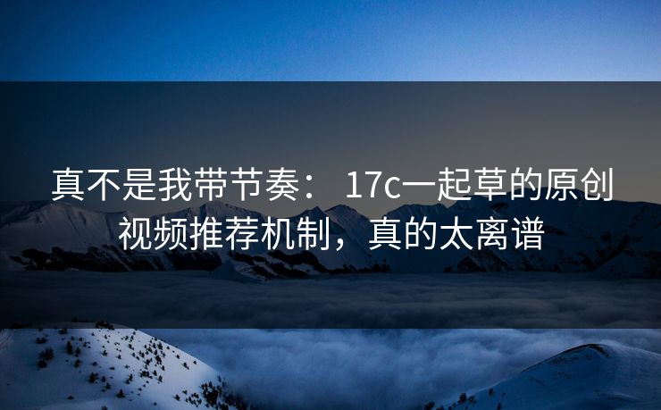 真不是我带节奏： 17c一起草的原创视频推荐机制，真的太离谱