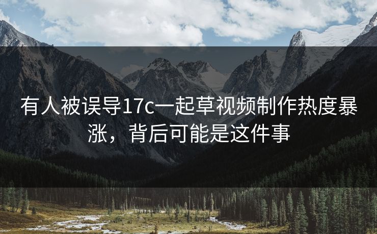 有人被误导17c一起草视频制作热度暴涨，背后可能是这件事