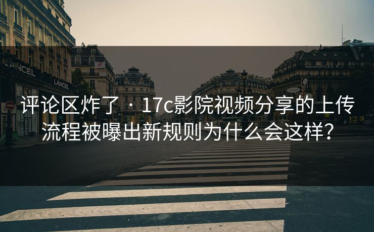 评论区炸了 · 17c影院视频分享的上传流程被曝出新规则为什么会这样？