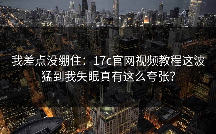 我差点没绷住：17c官网视频教程这波猛到我失眠真有这么夸张？
