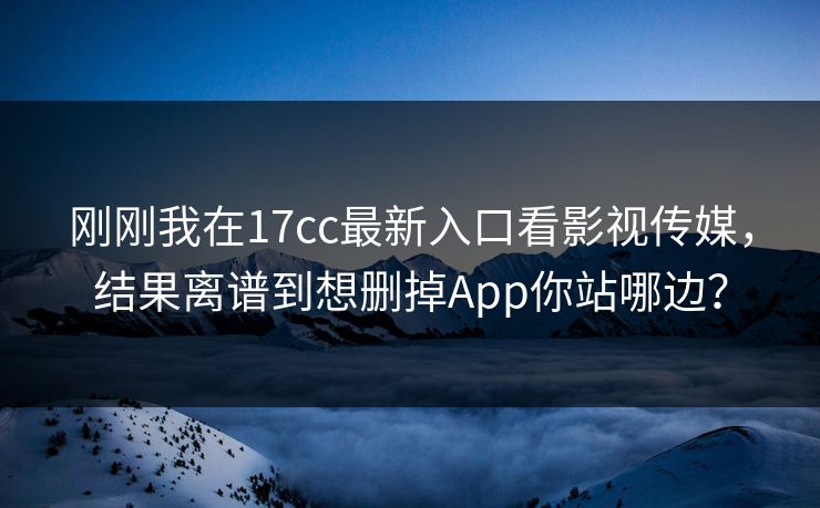 刚刚我在17cc最新入口看影视传媒，结果离谱到想删掉App你站哪边？