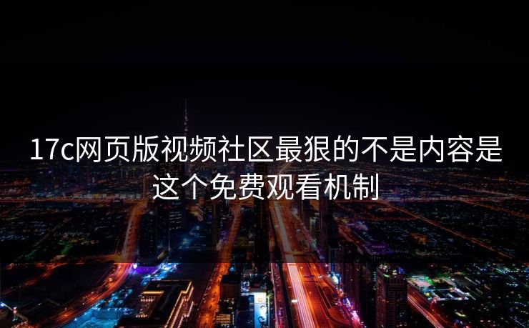 17c网页版视频社区最狠的不是内容是这个免费观看机制