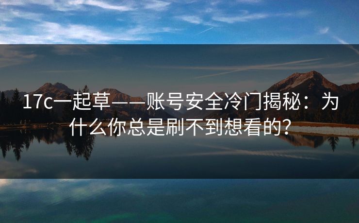 17c一起草——账号安全冷门揭秘：为什么你总是刷不到想看的？