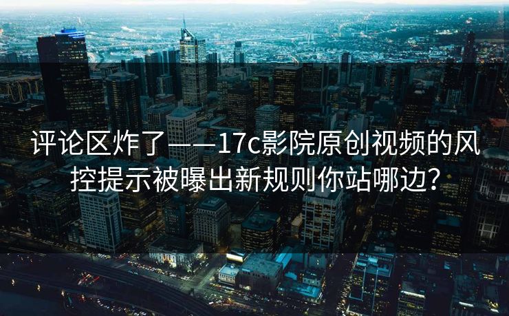 评论区炸了——17c影院原创视频的风控提示被曝出新规则你站哪边？