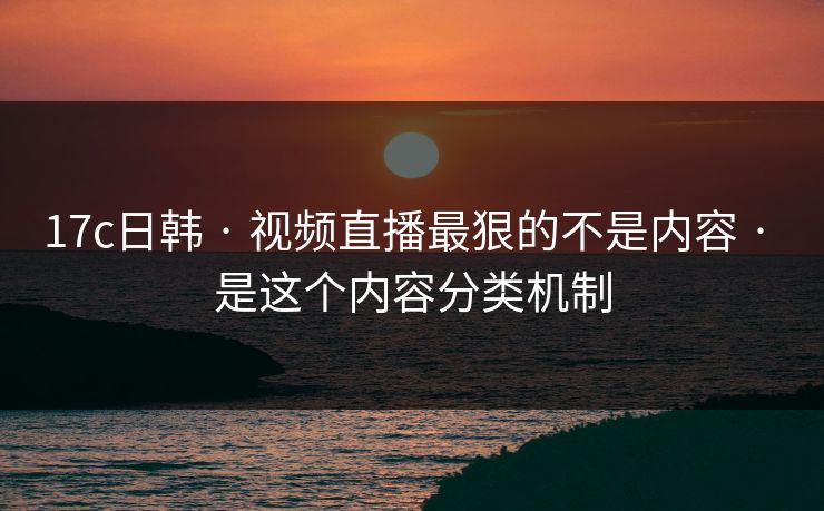 17c日韩 · 视频直播最狠的不是内容 · 是这个内容分类机制