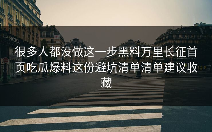 很多人都没做这一步黑料万里长征首页吃瓜爆料这份避坑清单清单建议收藏