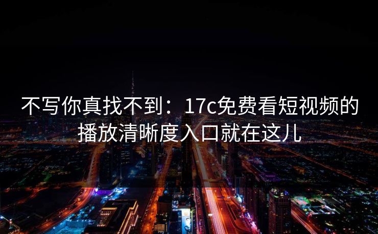不写你真找不到：17c免费看短视频的播放清晰度入口就在这儿