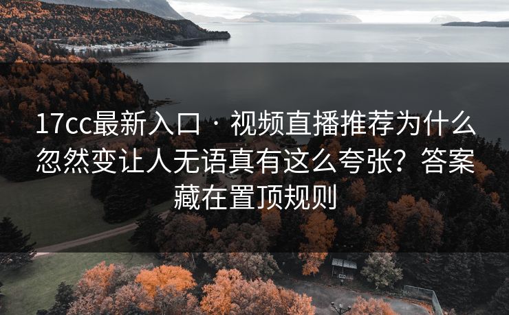 17cc最新入口 · 视频直播推荐为什么忽然变让人无语真有这么夸张？答案藏在置顶规则