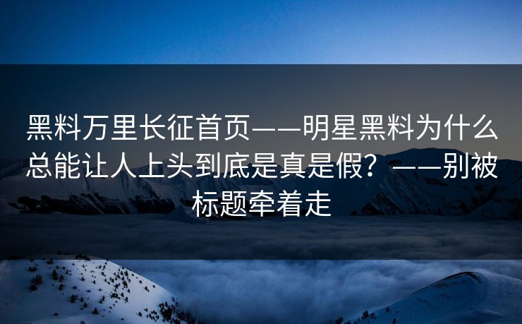 黑料万里长征首页——明星黑料为什么总能让人上头到底是真是假？——别被标题牵着走
