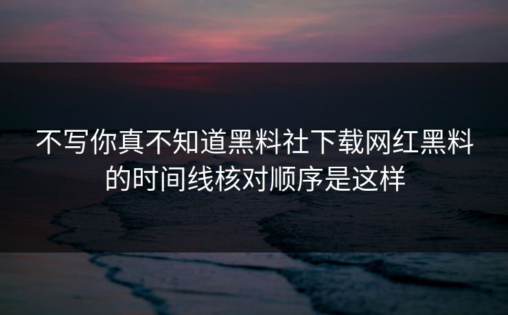不写你真不知道黑料社下载网红黑料的时间线核对顺序是这样