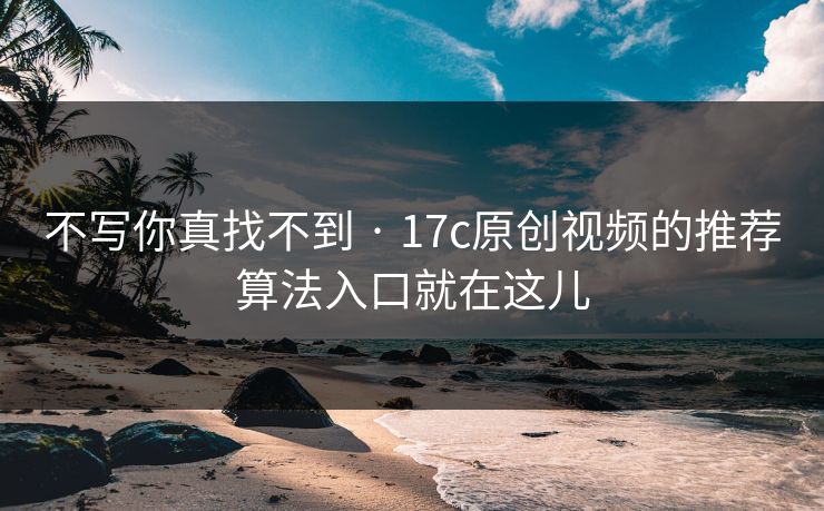 不写你真找不到 · 17c原创视频的推荐算法入口就在这儿