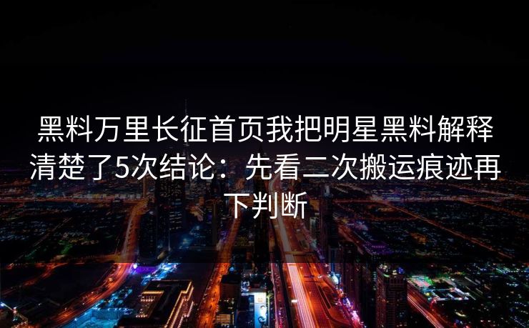 黑料万里长征首页我把明星黑料解释清楚了5次结论：先看二次搬运痕迹再下判断
