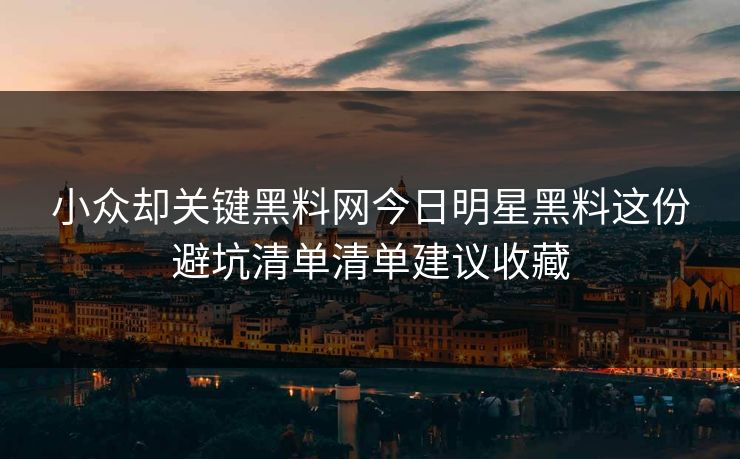 小众却关键黑料网今日明星黑料这份避坑清单清单建议收藏