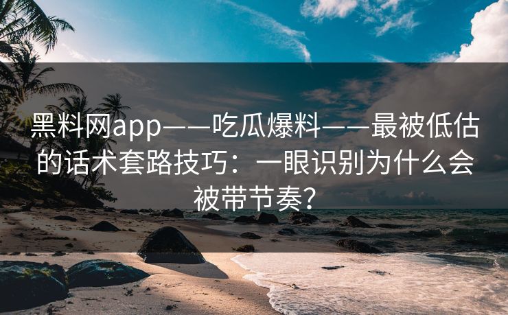黑料网app——吃瓜爆料——最被低估的话术套路技巧：一眼识别为什么会被带节奏？