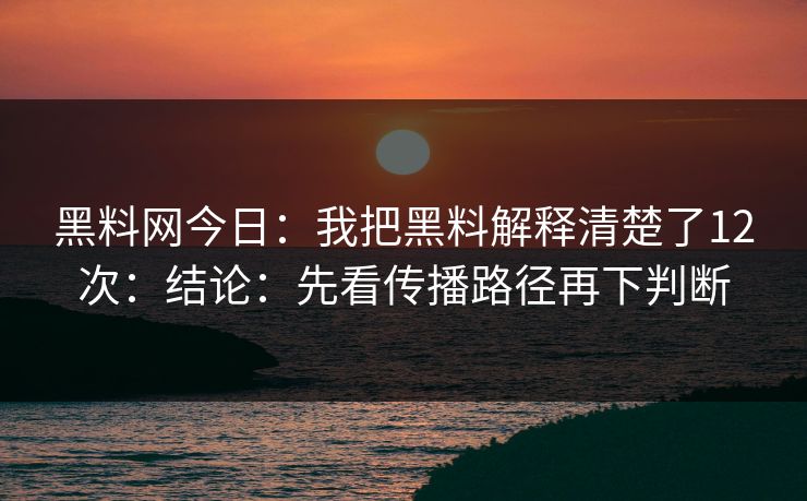 黑料网今日：我把黑料解释清楚了12次：结论：先看传播路径再下判断