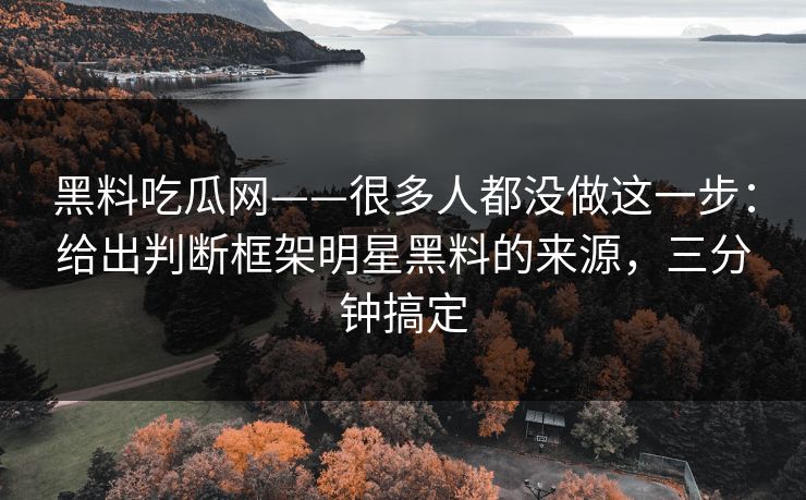 黑料吃瓜网——很多人都没做这一步：给出判断框架明星黑料的来源，三分钟搞定