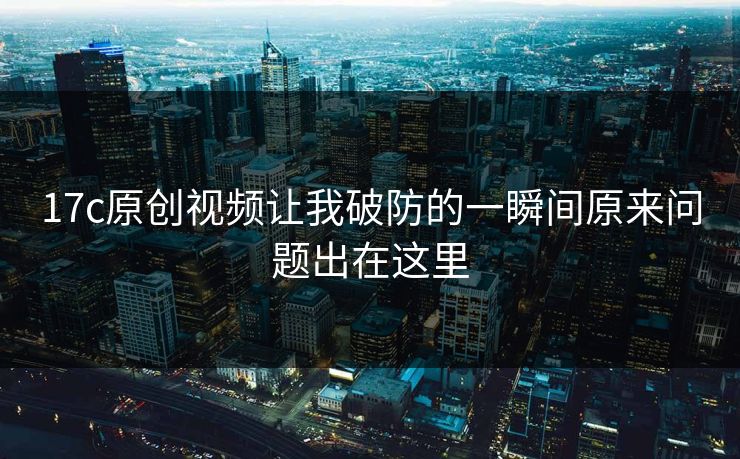 17c原创视频让我破防的一瞬间原来问题出在这里