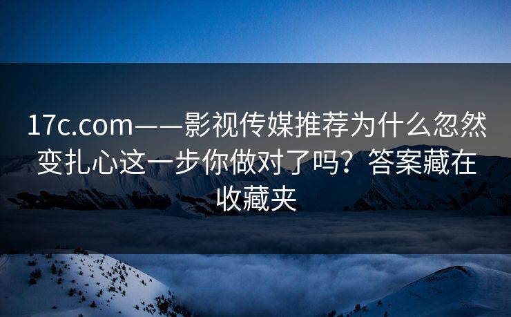17c.com——影视传媒推荐为什么忽然变扎心这一步你做对了吗？答案藏在收藏夹