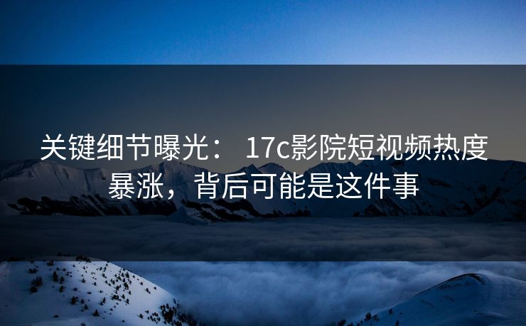关键细节曝光： 17c影院短视频热度暴涨，背后可能是这件事