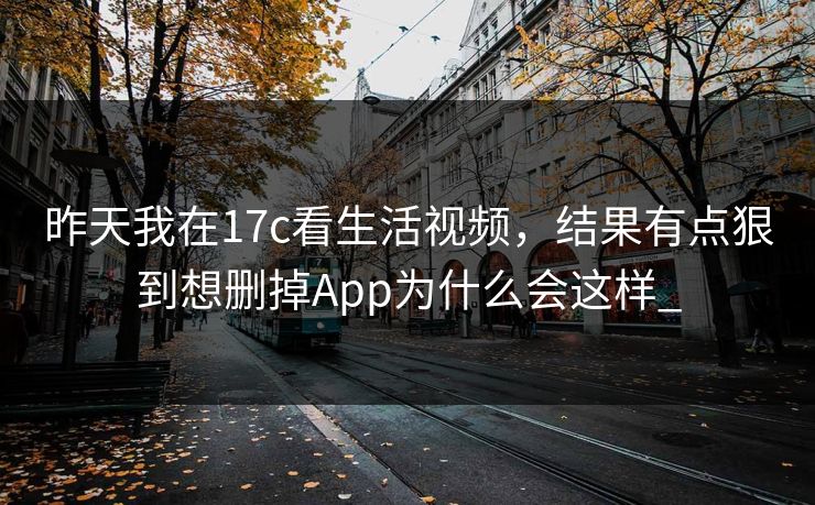 昨天我在17c看生活视频，结果有点狠到想删掉App为什么会这样_