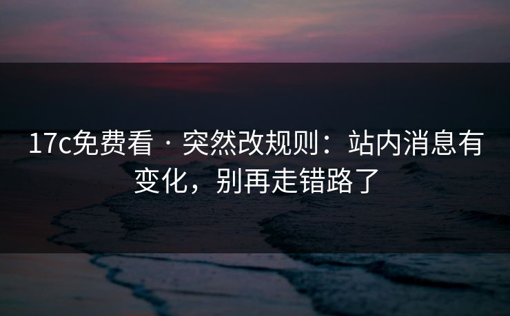 17c免费看 · 突然改规则：站内消息有变化，别再走错路了