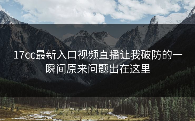 17cc最新入口视频直播让我破防的一瞬间原来问题出在这里