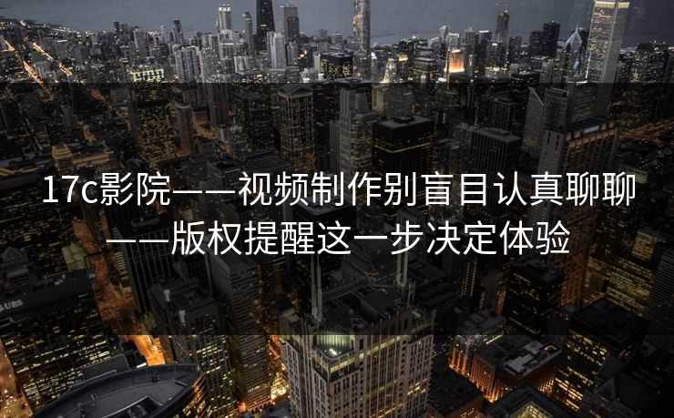 17c影院——视频制作别盲目认真聊聊——版权提醒这一步决定体验