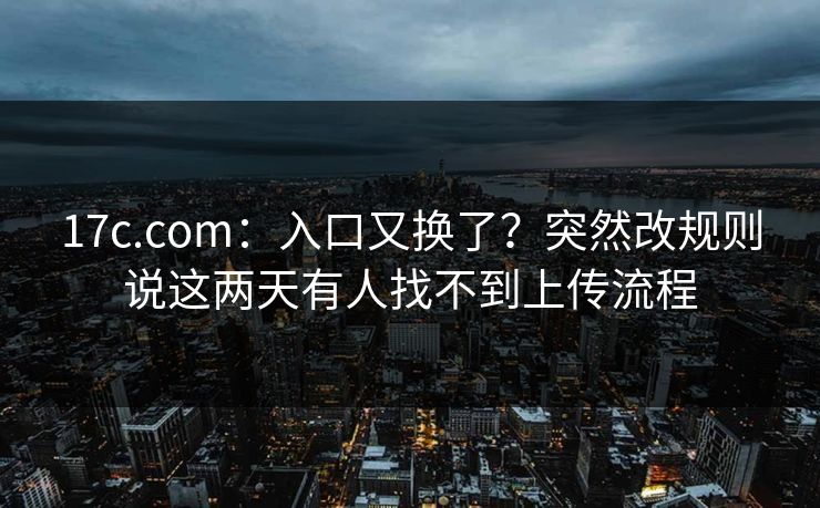 17c.com：入口又换了？突然改规则说这两天有人找不到上传流程