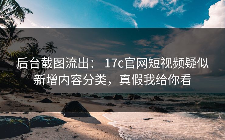 后台截图流出： 17c官网短视频疑似新增内容分类，真假我给你看