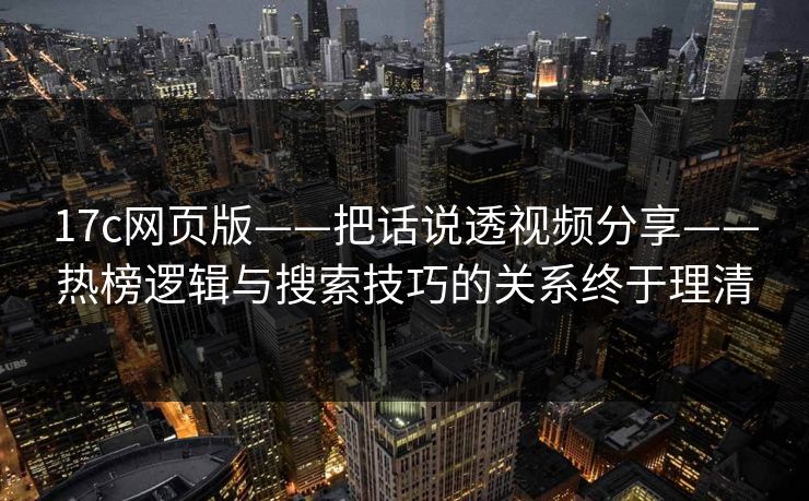 17c网页版——把话说透视频分享——热榜逻辑与搜索技巧的关系终于理清