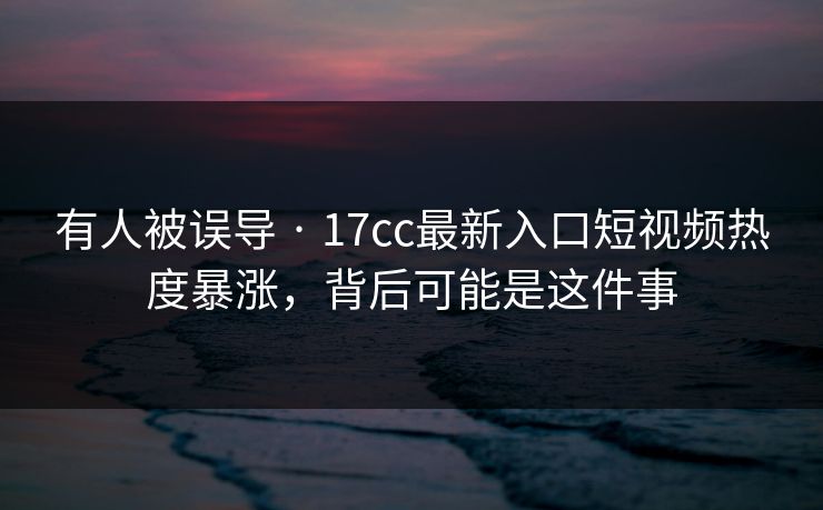 有人被误导 · 17cc最新入口短视频热度暴涨，背后可能是这件事