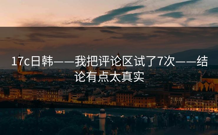 17c日韩——我把评论区试了7次——结论有点太真实